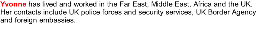 Yvonne has lived and worked in the Far East, Middle East, Africa and the UK.  
Her contacts include UK police forces and security services, UK Border Agency
and foreign embassies. 

